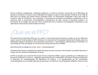 De los creativos, trabajadores, academias, gobierno y, el país en general, promovido por el Ministerio de
Comercio, Industria y Turismo y por el Ministerio de Cultura, surge la nueva apuesta mediante la ley 1556 de
2012 para la creación del Fondo Fílmico Colombia (FFC), un instrumento impactante y fácil que invita al
mundo a rodar en Colombia y, por supuesto, a encantarse de la belleza sus paisajes y escenarios y de su
potencial para la producción cinematográfica, promoviendo de esta manera la actividad turística y la
promoción de la imagen del país así como el desarrollo de la industria cinematográfica colombiana y las
exportación de servicios audiovisuales al mundo.




¿Qué es el FFC?
El Fondo Fílmico Colombia (FFC) es una cuenta o instrumento de financiación creado por la ley 1556 para
operar durante 10 años desde el 2012 inclusive, con recursos del Presupuesto General de la Nación para una
destinación especial: devolver a los productores que llevan a cabo trabajos audiovisuales en Colombia, un
porcentaje del valor que gasten en los servicios necesarios para esa finalidad.

Esta devolución se designa en la ley como “contraprestación”.

Constitucionalmente esa destinación especial supone que los recursos mencionados no pueden desviarse a
ningún otro fin, distinto al establecido en la ley.

El FFC es dirigido por el Comité Promoción Fílmica Colombia (CPFC), órgano presidido por el Ministerio de
Comercio Industria y Turismo e integrado adicionalmente por el Ministerio de Cultura; Proexport Colombia;
la Dirección de Cinematografía del Ministerio de Cultura; y el representante de los productores
cinematográficos en el Consejo Nacional de las Artes y la Cultura en Cinematografía (CNACC), junto con dos


                                                                                                           7
 