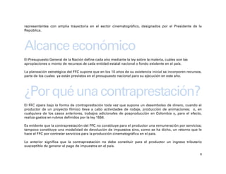 representantes con amplia trayectoria en el sector cinematográfico, designados por el Presidente de la
República.




Alcance económico
El Presupuesto General de la Nación define cada año mediante la ley sobre la materia, cuáles son las
apropiaciones o monto de recursos de cada entidad estatal nacional o fondo existente en el país.

La planeación estratégica del FFC supone que en los 10 años de su existencia inicial se incorporen recursos,
parte de los cuales ya están previstos en el presupuesto nacional para su ejecución en este año.




¿Por qué una contraprestación?
El FFC opera bajo la forma de contraprestación toda vez que supone un desembolso de dinero, cuando el
productor de un proyecto fílmico lleva a cabo actividades de rodaje, producción de animaciones; o, en
cualquiera de los casos anteriores, trabajos adicionales de posproducción en Colombia y, para el efecto,
realiza gastos en rubros definidos por la ley 1556.

Es evidente que la contraprestación del FFC no constituye para el productor una remuneración por servicios;
tampoco constituye una modalidad de devolución de impuestos sino, como se ha dicho, un retorno que le
hace el FFC por contratar servicios para la producción cinematográfica en el país.

Lo anterior significa que la contraprestación no debe constituir para el productor un ingreso tributario
susceptible de generar el pago de impuestos en el país.

                                                                                                           8
 