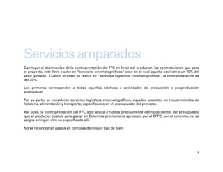 Servicios amparados
Dan lugar al desembolso de la contraprestación del FFC en favor del productor, las contrataciones que para
el proyecto, éste lleve a cabo en “servicios cinematográficos” caso en el cual aquella equivale a un 40% del
valor gastado. Cuando el gasto se realiza en “servicios logísticos cinematográficos”, la contraprestación es
del 20%.

Los primeros corresponden a todos aquellos relativos a actividades de producción o posproducción
audiovisual.

Por su parte, se consideran servicios logísticos cinematográficos, aquellos previstos en requerimientos de
hotelería, alimentación y transporte, especificados en el presupuesto del proyecto.

Así pues, la contraprestación del FFC solo aplica a rubros precisamente definidos dentro del presupuesto
que el productor postula para gastar en Colombia previamente aprobado por el CPFC; por el contrario, no se
asigna a ningún otro no especificado allí.

No se reconocerán gastos en compras de ningún tipo de bien.




                                                                                                           9
 