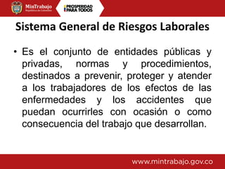 Sistema General de Riesgos Laborales
• Es el conjunto de entidades públicas y
privadas, normas y procedimientos,
destinados a prevenir, proteger y atender
a los trabajadores de los efectos de las
enfermedades y los accidentes que
puedan ocurrirles con ocasión o como
consecuencia del trabajo que desarrollan.
 