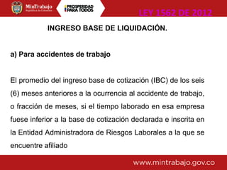 INGRESO BASE DE LIQUIDACIÓN.
a) Para accidentes de trabajo
El promedio del ingreso base de cotización (IBC) de los seis
(6) meses anteriores a la ocurrencia al accidente de trabajo,
o fracción de meses, si el tiempo laborado en esa empresa
fuese inferior a la base de cotización declarada e inscrita en
la Entidad Administradora de Riesgos Laborales a la que se
encuentre afiliado
LEY 1562 DE 2012
 