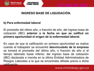 INGRESO BASE DE LIQUIDACIÓN.
b) Para enfermedad laboral
El promedio del último año, o fracción de año, del ingreso base de
cotización (IBC) anterior a la fecha en que se calificó en
primera oportunidad el origen de la enfermedad laboral.
En caso de que la calificación en primera oportunidad se realice
cuando el trabajador se encuentre desvinculado de la empresa
se tomará el promedio del último año, o fracción de año si el
tiempo laborado fuese inferior, del ingreso base de cotización
(IBC) declarada e inscrita en la última Entidad Administradora de
Riesgos Laborales a la que se encontraba afiliado previo a dicha
calificación.
LEY 1562 DE 2012
 