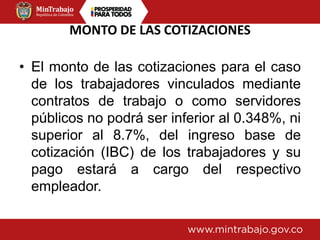 MONTO DE LAS COTIZACIONES
• El monto de las cotizaciones para el caso
de los trabajadores vinculados mediante
contratos de trabajo o como servidores
públicos no podrá ser inferior al 0.348%, ni
superior al 8.7%, del ingreso base de
cotización (IBC) de los trabajadores y su
pago estará a cargo del respectivo
empleador.
 