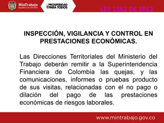INSPECCIÓN, VIGILANCIA Y CONTROL EN
PRESTACIONES ECONÓMICAS.
Las Direcciones Territoriales del Ministerio del
Trabajo deberán remitir a la Superintendencia
Financiera de Colombia las quejas, y las
comunicaciones, informes o pruebas producto
de sus visitas, relacionadas con el no pago o
dilación del pago de las prestaciones
económicas de riesgos laborales.
LEY 1562 DE 2012
 