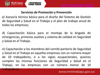 Servicios de Promoción y Prevención
c) Asesoría técnica básica para el diseño del Sistema de Gestión
de Seguridad y Salud en el Trabajo y el plan de trabajo anual de
todas las empresas;
d) Capacitación básica para el montaje de la brigada de
emergencias, primeros auxilios y sistema de calidad en Seguridad
y Salud en el Trabajo.
e) Capacitación a los miembros del comité paritario de Seguridad
y Salud en el Trabajo en aquellas empresas con un número mayor
de 10 trabajadores, o a los vigías ocupacionales, quienes
cumplen las mismas funciones de Seguridad y Salud en el
Trabajo, en las empresas con un número menor de 10
trabajadores.
LEY 1562 DE 2012
 