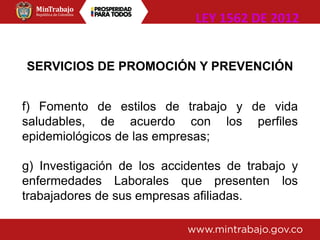 SERVICIOS DE PROMOCIÓN Y PREVENCIÓN
f) Fomento de estilos de trabajo y de vida
saludables, de acuerdo con los perfiles
epidemiológicos de las empresas;
g) Investigación de los accidentes de trabajo y
enfermedades Laborales que presenten los
trabajadores de sus empresas afiliadas.
LEY 1562 DE 2012
 