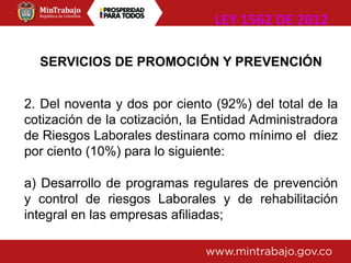 SERVICIOS DE PROMOCIÓN Y PREVENCIÓN
2. Del noventa y dos por ciento (92%) del total de la
cotización de la cotización, la Entidad Administradora
de Riesgos Laborales destinara como mínimo el diez
por ciento (10%) para lo siguiente:
a) Desarrollo de programas regulares de prevención
y control de riesgos Laborales y de rehabilitación
integral en las empresas afiliadas;
LEY 1562 DE 2012
 