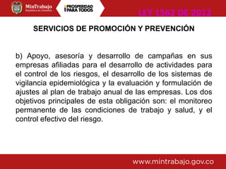SERVICIOS DE PROMOCIÓN Y PREVENCIÓN
b) Apoyo, asesoría y desarrollo de campañas en sus
empresas afiliadas para el desarrollo de actividades para
el control de los riesgos, el desarrollo de los sistemas de
vigilancia epidemiológica y la evaluación y formulación de
ajustes al plan de trabajo anual de las empresas. Los dos
objetivos principales de esta obligación son: el monitoreo
permanente de las condiciones de trabajo y salud, y el
control efectivo del riesgo.
LEY 1562 DE 2012
 