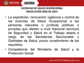 LICENCIAS DE SALUD OCUPACIONAL
RESOLUCIÓN 4502 DE 2012
• La expedición, renovación vigilancia y control de
las licencias de Salud Ocupacional a las
personas naturales o jurídicas públicas o
privadas que oferten a nivel Nacional servicios
de Seguridad y Salud en el Trabajo estará a
cargo de las Secretarías Seccionales y
Distritales de Salud, previo cumplimiento de los
requisitos.
• Competencia del Ministerio de Salud y la
Protección Social
 