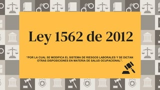 Ley 1562 de 2012
“POR LA CUAL SE MODIFICA EL SISTEMA DE RIESGOS LABORALES Y SE DICTAN
OTRAS DISPOSICIONES EN MATERIA DE SALUD OCUPACIONAL".
 
