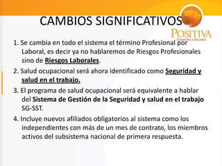 CAMBIOS SIGNIFICATIVOS
1. Se cambia en todo el sistema el término Profesional por
Laboral, es decir ya no hablaremos de Riesgos Profesionales
sino de Riesgos Laborales.
2. Salud ocupacional será ahora identificado como Seguridad y
salud en el trabajo.
3. El programa de salud ocupacional será equivalente a hablar
del Sistema de Gestión de la Seguridad y salud en el trabajo
SG-SST.
4. Incluye nuevos afiliados obligatorios al sistema como los
independientes con más de un mes de contrato, los miembros
activos del subsistema nacional de primera respuesta.
 