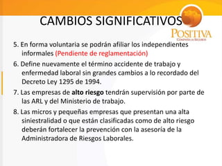 CAMBIOS SIGNIFICATIVOS
5. En forma voluntaria se podrán afiliar los independientes
informales (Pendiente de reglamentación)
6. Define nuevamente el término accidente de trabajo y
enfermedad laboral sin grandes cambios a lo recordado del
Decreto Ley 1295 de 1994.
7. Las empresas de alto riesgo tendrán supervisión por parte de
las ARL y del Ministerio de trabajo.
8. Las micros y pequeñas empresas que presentan una alta
siniestralidad o que están clasificadas como de alto riesgo
deberán fortalecer la prevención con la asesoría de la
Administradora de Riesgos Laborales.
 