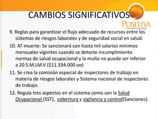 CAMBIOS SIGNIFICATIVOS
9. Reglas para garantizar el flujo adecuado de recursos entre los
sistemas de riesgos laborales y de seguridad social en salud.
10. AT muerte: Se sancionará con hasta mil salarios mínimos
mensuales vigentes cuando se detecte incumplimiento
normas de salud ocupacional y la multa no puede ser inferior
a 20 S.M.LM.V ($11.334.000.oo)
11. Se crea la comisión especial de inspectores de trabajo en
materia de riesgos laborales y Sistema nacional de inspectores
de trabajo.
12. Regula tres aspectos en el sistema como son la Salud
Ocupacional (SST), cobertura y vigilancia y control(Sanciones).
 