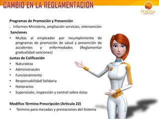 Programas de Promoción y Prevención
. Informes Ministerio, ampliación servicios, intervención
Sanciones
• Multas al empleador por incumplimiento de
programas de promoción de salud y prevención de
accidentes y enfermedades (Reglamentar
gradualidad sanciones)
Juntas de Calificación
• Naturaleza
• Administración
• Funcionamiento
• Responsabilidad Solidaria
• Honorarios
• Supervisión, inspección y control sobre éstas
Modifico Término Prescripción (Articulo 22)
• Término para mesadas y prestaciones del Sistema
 