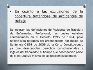 • En cuanto a las exclusiones de la
cobertura tratándose de accidentes de
trabajo
Se incluyen las definiciones de Accidente de Trabajo y
de Enfermedad Profesional, las cuales estaban
contempladas en el Decreto 1295 de 1994, pero
habían sido retirados del ordenamiento por medio de
Sentencia C-858 de 2006 de la Corte Constitucional,
ya que desconocían derechos constitucionales y
legales del trabajador, al tiempo que desconocían parte
de la naturaleza misma de las relaciones laborales.
 