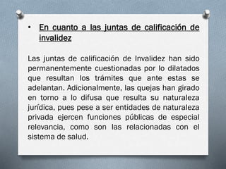 • En cuanto a las juntas de calificación de
invalidez
Las juntas de calificación de Invalidez han sido
permanentemente cuestionadas por lo dilatados
que resultan los trámites que ante estas se
adelantan. Adicionalmente, las quejas han girado
en torno a lo difusa que resulta su naturaleza
jurídica, pues pese a ser entidades de naturaleza
privada ejercen funciones públicas de especial
relevancia, como son las relacionadas con el
sistema de salud.
 