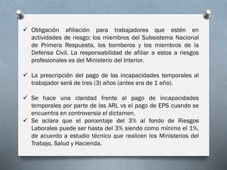  Obligación afiliación para trabajadores que estén en
actividades de riesgo: los miembros del Subsistema Nacional
de Primera Respuesta, los bomberos y los miembros de la
Defensa Civil. La responsabilidad de afiliar a estos a riesgos
profesionales es del Ministerio del Interior.
 La prescripción del pago de las incapacidades temporales al
trabajador será de tres (3) años (antes era de 1 año).
 Se hace una claridad frente al pago de incapacidades
temporales por parte de las ARL vs el pago de EPS cuando se
encuentra en controversia el dictamen.
 Se aclara que el porcentaje del 3% al fondo de Riesgos
Laborales puede ser hasta del 3% siendo como mínimo el 1%,
de acuerdo a estudio técnico que realicen los Ministerios del
Trabajo, Salud y Hacienda.
 