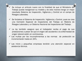  Se incluye un articulo nuevo con la finalidad de que el Ministerio del
Trabajo pueda reorganizar su modelo y de esta manera tenga un mejor
resultado Sistema de Inspección, Vigilancia y Control en el campo de
Riesgos Laborales.
 Se fortalece el Sistema de Inspección, Vigilancia y Control, pues se crea
una Comisión Especial de Inspectores del Trabajo en Materia de
Riesgos Laborales y un Sistema Nacional de Inspectores del Trabajo.
 La ley también asegura que el trabajador reciba el pago de sus
prestaciones a pesar de que el origen del accidente o la enfermedad de
origen laboral estén en controversia.
 Las multas por los incumplimientos a las normas de protección se
incrementarán hasta en 20%.
 Las micro y pequeñas empresas tendrán una atención especial en
asistencia técnica.
 