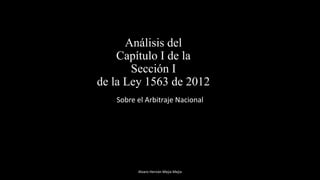 Análisis del
Capítulo I de la
Sección I
de la Ley 1563 de 2012
Sobre el Arbitraje Nacional
Alvaro Hernán Mejia Mejia
 