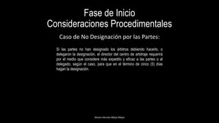 Fase de Inicio
Consideraciones Procedimentales
Alvaro Hernán Mejia Mejia
Caso de No Designación por las Partes:
Si las partes no han designado los árbitros debiendo hacerlo, o
delegaron la designación, el director del centro de arbitraje requerirá
por el medio que considere más expedito y eficaz a las partes o al
delegado, según el caso, para que en el término de cinco (5) días
hagan la designación.
 