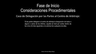 Fase de Inicio
Consideraciones Procedimentales
Alvaro Hernán Mejia Mejia
Caso de Delegación por las Partes al Centro de Arbitraje:
Si las partes delegaron al centro de arbitraje la designación de todos o
alguno o varios de los árbitros, aquella se hará por sorteo dentro de
los cinco (5) días siguientes a la solicitud de cualquiera de ellas.
 