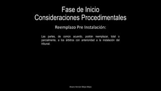 Fase de Inicio
Consideraciones Procedimentales
Alvaro Hernán Mejia Mejia
Reemplazo Pre Instalación:
Las partes, de común acuerdo, podrán reemplazar, total o
parcialmente, a los árbitros con anterioridad a la instalación del
tribunal.
 