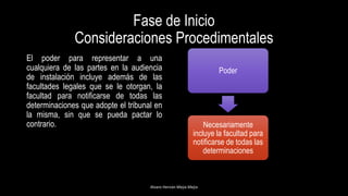 Fase de Inicio
Consideraciones Procedimentales
Alvaro Hernán Mejia Mejia
El poder para representar a una
cualquiera de las partes en la audiencia
de instalación incluye además de las
facultades legales que se le otorgan, la
facultad para notificarse de todas las
determinaciones que adopte el tribunal en
la misma, sin que se pueda pactar lo
contrario.
Poder
Necesariamente
incluye la facultad para
notificarse de todas las
determinaciones
 