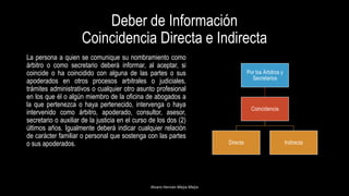 Deber de Información
Coincidencia Directa e Indirecta
La persona a quien se comunique su nombramiento como
árbitro o como secretario deberá informar, al aceptar, si
coincide o ha coincidido con alguna de las partes o sus
apoderados en otros procesos arbitrales o judiciales,
trámites administrativos o cualquier otro asunto profesional
en los que él o algún miembro de la oficina de abogados a
la que pertenezca o haya pertenecido, intervenga o haya
intervenido como árbitro, apoderado, consultor, asesor,
secretario o auxiliar de la justicia en el curso de los dos (2)
últimos años. Igualmente deberá indicar cualquier relación
de carácter familiar o personal que sostenga con las partes
o sus apoderados.
Alvaro Hernán Mejia Mejia
Por los Árbitros y
Secretarios
Coincidencia
Directa Indirecta
 