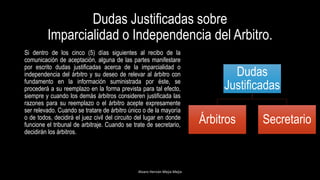 Dudas Justificadas sobre
Imparcialidad o Independencia del Arbitro.
Si dentro de los cinco (5) días siguientes al recibo de la
comunicación de aceptación, alguna de las partes manifestare
por escrito dudas justificadas acerca de la imparcialidad o
independencia del árbitro y su deseo de relevar al árbitro con
fundamento en la información suministrada por éste, se
procederá a su reemplazo en la forma prevista para tal efecto,
siempre y cuando los demás árbitros consideren justificada las
razones para su reemplazo o el árbitro acepte expresamente
ser relevado. Cuando se tratare de árbitro único o de la mayoría
o de todos, decidirá el juez civil del circuito del lugar en donde
funcione el tribunal de arbitraje. Cuando se trate de secretario,
decidirán los árbitros.
Alvaro Hernán Mejia Mejia
Dudas
Justificadas
Árbitros Secretario
 
