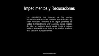 Impedimentos y Recusaciones
Alvaro Hernán Mejia Mejia
Los magistrados que conozcan de los recursos
extraordinarios de anulación o revisión estarán impedidos y
serán recusables conforme a las reglas generales del
Código de Procedimiento Civil y, además, cuando respecto
de ellos se configure alguna causal frente a quienes
hubieran intervenido como árbitros, secretario o auxiliares
de la justicia en el proceso arbitral.
 