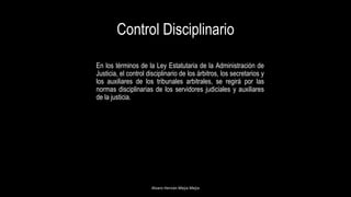 Control Disciplinario
En los términos de la Ley Estatutaria de la Administración de
Justicia, el control disciplinario de los árbitros, los secretarios y
los auxiliares de los tribunales arbitrales, se regirá por las
normas disciplinarias de los servidores judiciales y auxiliares
de la justicia.
Alvaro Hernán Mejia Mejia
 