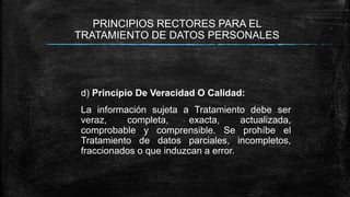 PRINCIPIOS RECTORES PARA EL
TRATAMIENTO DE DATOS PERSONALES
d) Principio De Veracidad O Calidad:
La información sujeta a Tratamiento debe ser
veraz, completa, exacta, actualizada,
comprobable y comprensible. Se prohíbe el
Tratamiento de datos parciales, incompletos,
fraccionados o que induzcan a error.
 