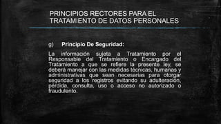 PRINCIPIOS RECTORES PARA EL
TRATAMIENTO DE DATOS PERSONALES
g) Principio De Seguridad:
La información sujeta a Tratamiento por el
Responsable del Tratamiento o Encargado del
Tratamiento a que se refiere la presente ley, se
deberá manejar con las medidas técnicas, humanas y
administrativas que sean necesarias para otorgar
seguridad a los registros evitando su adulteración,
pérdida, consulta, uso o acceso no autorizado o
fraudulento.
 