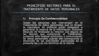 PRINCIPIOS RECTORES PARA EL
TRATAMIENTO DE DATOS PERSONALES
h) Principio De Confidencialidad:
Todas las personas que intervengan en el
Tratamiento de datos personales que no tengan
la naturaleza de públicos están obligadas a
garantizar la reserva de la información, inclusive
después de finalizada su relación con alguna de
las labores que comprende el Tratamiento,
pudiendo sólo realizar suministro o comunicación
de datos personales cuando ello corresponda al
desarrollo de las actividades autorizadas en la
presente ley y en los términos de la misma.
 