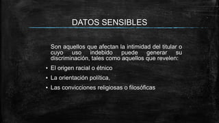 DATOS SENSIBLES
Son aquellos que afectan la intimidad del titular o
cuyo uso indebido puede generar su
discriminación, tales como aquellos que revelen:
▪ El origen racial o étnico
▪ La orientación política,
▪ Las convicciones religiosas o filosóficas
 