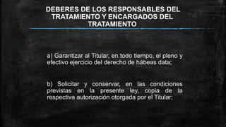 DEBERES DE LOS RESPONSABLES DEL
TRATAMIENTO Y ENCARGADOS DEL
TRATAMIENTO
a) Garantizar al Titular, en todo tiempo, el pleno y
efectivo ejercicio del derecho de hábeas data;
b) Solicitar y conservar, en las condiciones
previstas en la presente ley, copia de la
respectiva autorización otorgada por el Titular;
 