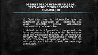 DEBERES DE LOS RESPONSABLES DEL
TRATAMIENTO Y ENCARGADOS DEL
TRATAMIENTO
e) Garantizar que la información que se
suministre al Encargado del Tratamiento sea
veraz, completa, exacta, actualizada,
comprobable y comprensible.
f) Actualizar la información, comunicando de
forma oportuna al Encargado del Tratamiento,
todas las novedades respecto de los datos que
previamente le haya suministrado y adoptar las
demás medidas necesarias para que la
información suministrada a este se mantenga
actualizada.
 