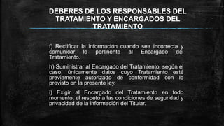 DEBERES DE LOS RESPONSABLES DEL
TRATAMIENTO Y ENCARGADOS DEL
TRATAMIENTO
f) Rectificar la información cuando sea incorrecta y
comunicar lo pertinente al Encargado del
Tratamiento.
h) Suministrar al Encargado del Tratamiento, según el
caso, únicamente datos cuyo Tratamiento esté
previamente autorizado de conformidad con lo
previsto en la presente ley.
i) Exigir al Encargado del Tratamiento en todo
momento, el respeto a las condiciones de seguridad y
privacidad de la información del Titular.
 