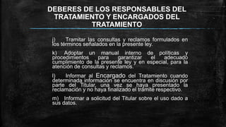 DEBERES DE LOS RESPONSABLES DEL
TRATAMIENTO Y ENCARGADOS DEL
TRATAMIENTO
j) Tramitar las consultas y reclamos formulados en
los términos señalados en la presente ley.
k) Adoptar un manual interno de políticas y
procedimientos para garantizar el adecuado
cumplimiento de la presente ley y en especial, para la
atención de consultas y reclamos.
l) Informar al Encargado del Tratamiento cuando
determinada información se encuentra en discusión por
parte del Titular, una vez se haya presentado la
reclamación y no haya finalizado el trámite respectivo.
m) Informar a solicitud del Titular sobre el uso dado a
sus datos.
 