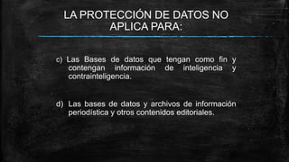 LA PROTECCIÓN DE DATOS NO
APLICA PARA:
c) Las Bases de datos que tengan como fin y
contengan información de inteligencia y
contrainteligencia.
d) Las bases de datos y archivos de información
periodística y otros contenidos editoriales.
 