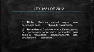 LEY 1581 DE 2012
f) Titular: Persona natural cuyos datos
personales sean objeto de Tratamiento.
g) Tratamiento: Cualquier operación o conjunto
de operaciones sobre datos personales, tales
como la recolección, almacenamiento, uso,
circulación o supresión.
 