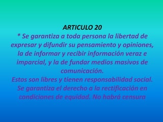 ARTICULO 20
* Se garantiza a toda persona la libertad de
expresar y difundir su pensamiento y opiniones,
la de informar y recibir información veraz e
imparcial, y la de fundar medios masivos de
comunicación.
Estos son libres y tienen responsabilidad social.
Se garantiza el derecho a la rectificación en
condiciones de equidad. No habrá censura
 