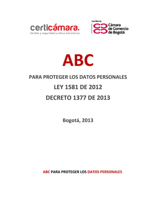 ABC 
PARA PROTEGER LOS DATOS PERSONALES 
LEY 1581 DE 2012 
DECRETO 1377 DE 2013 
Bogotá, 2013 
ABC PARA PROTEGER LOS DATOS PERSONALES  