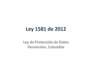 Ley 1581 de 2012
Ley de Protección de Datos
Personales. Colombia
 