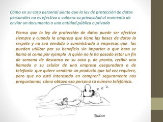 Cómo en su caso personal siente que la ley de protección de datos 
personales no es efectiva o vulnera su privacidad al momento de 
enviar un documento a una entidad pública o privada 
Pienso que la ley de protección de datos puede ser efectiva 
siempre y cuando la empresa que tiene las bases de datos la 
respete y no sea vendida o suministrada a empresas que las 
pueden utilizar par su beneficio sin importar a que hora se 
llama al como por ejemplo A quién no le ha pasado estar un fin 
de semana de descanso en su casa y, de pronto, recibir una 
llamada a su celular de una empresa aseguradora o de 
telefonía que quiere venderle un producto que tal vez requiere, 
pero que no está interesado en comprar? seguramente nos 
preguntamos cómo obtuvo esa persona su número telefónico. 
 