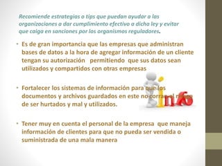 Recomiende estrategias o tips que puedan ayudar a las 
organizaciones a dar cumplimiento efectivo a dicha ley y evitar 
que caiga en sanciones por los organismos reguladores. 
• Es de gran importancia que las empresas que administran 
bases de datos a la hora de agregar información de un cliente 
tengan su autorización permitiendo que sus datos sean 
utilizados y compartidos con otras empresas 
• Fortalecer los sistemas de información para que los 
documentos y archivos guardados en este no corran el riesgo 
de ser hurtados y mal y utilizados. 
• Tener muy en cuenta el personal de la empresa que maneja 
información de clientes para que no pueda ser vendida o 
suministrada de una mala manera 
 