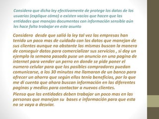 Considera que dicha ley efectivamente de protege los datos de los 
usuarios (explique cómo) o existen vacíos que hacen que las 
entidades que manejas documentos con información sensible aún 
les hace falta trabajar en este asunto 
Considero desde que salió la ley tal vez las empresas han 
tenido un poco mas de cuidado con los datos que manejan de 
sus clientes aunque no obstante las mismas buscan la manera 
de conseguir datos para comercializar sus servicios , si doy un 
ejemplo la semana pasada puse un anuncio en una pagina de 
internet para vender un perro en donde se pide poner el 
numero celular para que los posibles compradores puedan 
comunicarse, a los 30 minutos me llamaron de un banco para 
ofrecer un ahorro que según ellos tenia beneficios, por lo que 
me di cuenta que ahora buscan información en las diferentes 
paginas y medios para contactar a nuevos clientes. 
Pienso que las entidades deben trabajar un poco mas en las 
personas que manejan su bases e información para que esta 
no se vaya a desviar. 
