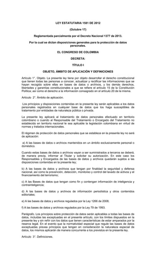 LEY ESTATUTARIA 1581 DE 2012
(Octubre 17)
Reglamentada parcialmente por el Decreto Nacional 1377 de 2013.
Por la cual se dictan disposiciones generales para la protección de datos
personales.
EL CONGRESO DE COLOMBIA
DECRETA:
TÍTULO I
OBJETO, ÁMBITO DE APLICACIÓN Y DEFINICIONES
Artículo 1°. Objeto. La presente ley tiene por objeto desarrollar el derecho constitucional
que tienen todas las personas a conocer, actualizar y rectificar las informaciones que se
hayan recogido sobre ellas en bases de datos o archivos, y los demás derechos,
libertades y garantías constitucionales a que se refiere el artículo 15 de la Constitución
Política; así como el derecho a la información consagrado en el artículo 20 de la misma.
Artículo 2°. Ámbito de aplicación.
Los principios y disposiciones contenidas en la presente ley serán aplicables a los datos
personales registrados en cualquier base de datos que los haga susceptibles de
tratamiento por entidades de naturaleza pública o privada.
La presente ley aplicará al tratamiento de datos personales efectuado en territorio
colombiano o cuando al Responsable del Tratamiento o Encargado del Tratamiento no
establecido en territorio nacional le sea aplicable la legislación colombiana en virtud de
normas y tratados internacionales.
El régimen de protección de datos personales que se establece en la presente ley no será
de aplicación:
a) A las bases de datos o archivos mantenidos en un ámbito exclusivamente personal o
doméstico.
Cuando estas bases de datos o archivos vayan a ser suministrados a terceros se deberá,
de manera previa, informar al Titular y solicitar su autorización. En este caso los
Responsables y Encargados de las bases de datos y archivos quedarán sujetos a las
disposiciones contenidas en la presente ley;
b) A las bases de datos y archivos que tengan por finalidad la seguridad y defensa
nacional, así como la prevención, detección, monitoreo y control del lavado de activos y el
financiamiento del terrorismo;
c) A las Bases de datos que tengan como fin y contengan información de inteligencia y
contrainteligencia;
d) A las bases de datos y archivos de información periodística y otros contenidos
editoriales;
e) A las bases de datos y archivos regulados por la Ley 1266 de 2008;
f) A las bases de datos y archivos regulados por la Ley 79 de 1993.
Parágrafo. Los principios sobre protección de datos serán aplicables a todas las bases de
datos, incluidas las exceptuadas en el presente artículo, con los límites dispuestos en la
presente ley y sin reñir con los datos que tienen características de estar amparados por la
reserva legal. En el evento que la normatividad especial que regule las bases de datos
exceptuadas prevea principios que tengan en consideración la naturaleza especial de
datos, los mismos aplicarán de manera concurrente a los previstos en la presente ley.
Artículo 3°. Definiciones.
 