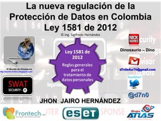 La nueva regulación de laLa nueva regulación de la
Protección de Datos en ColombiaProtección de Datos en Colombia
Ley 1581 de 2012Ley 1581 de 2012
© Ing. Sigifredo Hernández
@d7n0@d7n0
El Mundo de Dinosaurio
http://world-of-dino.blogspot.com/
JHON JAIRO HERNÁNDEZJHON JAIRO HERNÁNDEZ
d7n0s4ur70@gmail.comd7n0s4ur70@gmail.com
Dinosaurio – DinoDinosaurio – Dino
 