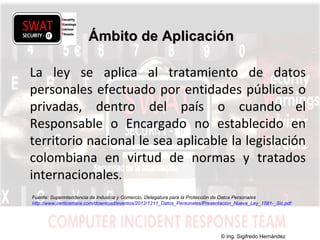 w w w .s w a t s e c u r i t y i t . c o m
Ámbito de AplicaciónÁmbito de Aplicación
La ley se aplica al tratamiento de datos
personales efectuado por entidades públicas o
privadas, dentro del país o cuando el
Responsable o Encargado no establecido en
territorio nacional le sea aplicable la legislación
colombiana en virtud de normas y tratados
internacionales.
Fuente: Superintendencia de Industria y Comercio, Delegatura para la Protección de Datos Personales
http://www.certicamara.com/download/eventos/2012/1211_Datos_Personales/Presentacion_Nueva_Ley_1581-_Sic.pdf
© Ing. Sigifredo Hernández
 